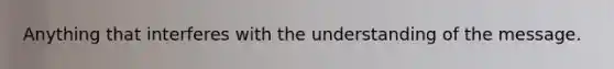 Anything that interferes with the understanding of the message.