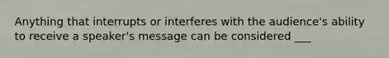 Anything that interrupts or interferes with the audience's ability to receive a speaker's message can be considered ___