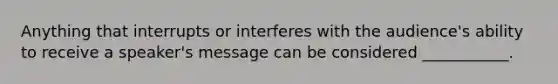 Anything that interrupts or interferes with the audience's ability to receive a speaker's message can be considered ___________.