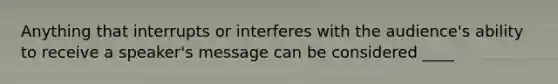 Anything that interrupts or interferes with the audience's ability to receive a speaker's message can be considered ____