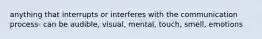 anything that interrupts or interferes with the communication process- can be audible, visual, mental, touch, smell, emotions