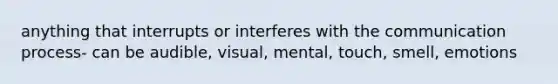 anything that interrupts or interferes with the communication process- can be audible, visual, mental, touch, smell, emotions