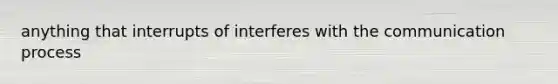 anything that interrupts of interferes with the communication process