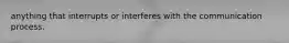 anything that interrupts or interferes with the communication process.