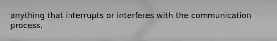 anything that interrupts or interferes with the communication process.