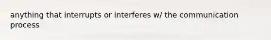 anything that interrupts or interferes w/ the communication process