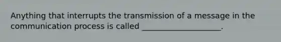 Anything that interrupts the transmission of a message in the communication process is called ____________________.