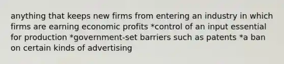 anything that keeps new firms from entering an industry in which firms are earning economic profits *control of an input essential for production *government-set barriers such as patents *a ban on certain kinds of advertising