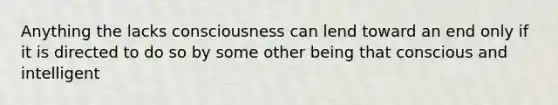 Anything the lacks consciousness can lend toward an end only if it is directed to do so by some other being that conscious and intelligent