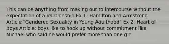 This can be anything from making out to intercourse without the expectation of a relationship Ex 1: Hamilton and Armstrong Article "Gendered Sexuality in Young Adulthood" Ex 2: Heart of Boys Article: boys like to hook up without commitment like Michael who said he would prefer more than one girl