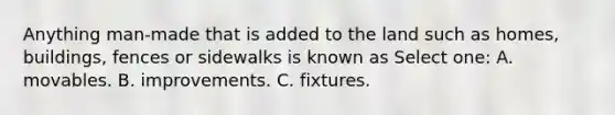 Anything man-made that is added to the land such as homes, buildings, fences or sidewalks is known as Select one: A. movables. B. improvements. C. fixtures.