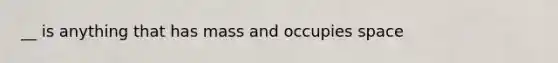 __ is anything that has mass and occupies space