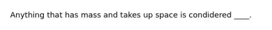 Anything that has mass and takes up space is condidered ____.
