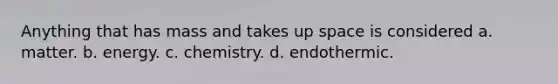 Anything that has mass and takes up space is considered a. matter. b. energy. c. chemistry. d. endothermic.