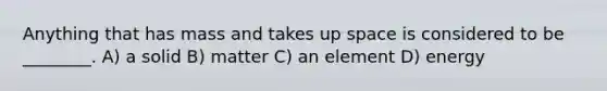 Anything that has mass and takes up space is considered to be ________. A) a solid B) matter C) an element D) energy