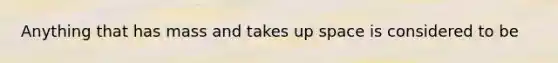 Anything that has mass and takes up space is considered to be