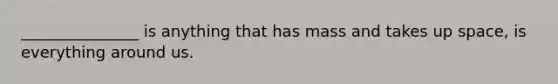 _______________ is anything that has mass and takes up space, is everything around us.