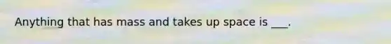 Anything that has mass and takes up space is ___.