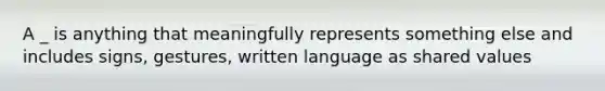 A _ is anything that meaningfully represents something else and includes signs, gestures, written language as shared values