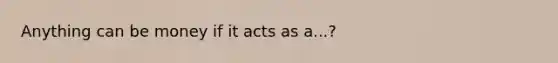 Anything can be money if it acts as a...?