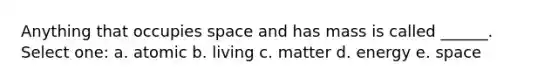 Anything that occupies space and has mass is called ______. Select one: a. atomic b. living c. matter d. energy e. space