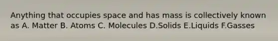 Anything that occupies space and has mass is collectively known as A. Matter B. Atoms C. Molecules D.Solids E.Liquids F.Gasses