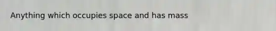 Anything which occupies space and has mass