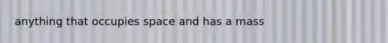 anything that occupies space and has a mass