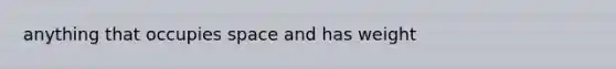 anything that occupies space and has weight