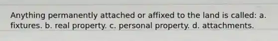 Anything permanently attached or affixed to the land is called: a. fixtures. b. real property. c. personal property. d. attachments.