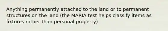 Anything permanently attached to the land or to permanent structures on the land (the MARIA test helps classify items as fixtures rather than personal property)