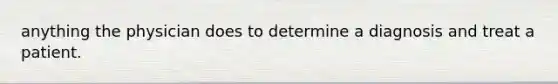 anything the physician does to determine a diagnosis and treat a patient.