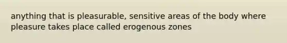 anything that is pleasurable, sensitive areas of the body where pleasure takes place called erogenous zones