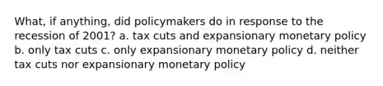 What, if anything, did policymakers do in response to the recession of 2001? a. tax cuts and expansionary monetary policy b. only tax cuts c. only expansionary monetary policy d. neither tax cuts nor expansionary monetary policy