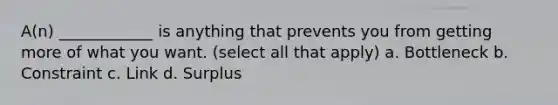 A(n) ____________ is anything that prevents you from getting more of what you want. (select all that apply) a. Bottleneck b. Constraint c. Link d. Surplus