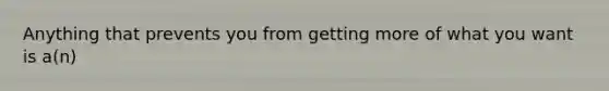 Anything that prevents you from getting more of what you want is a(n)