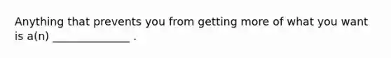 Anything that prevents you from getting more of what you want is a(n) ______________ .