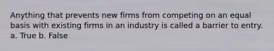 Anything that prevents new firms from competing on an equal basis with existing firms in an industry is called a barrier to entry. a. True b. False