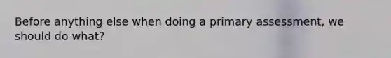 Before anything else when doing a primary assessment, we should do what?