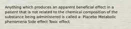 Anything which produces an apparent beneficial effect in a patient that is not related to the chemical composition of the substance being administered is called a: Placebo Metabolic phenomena Side effect Toxic effect