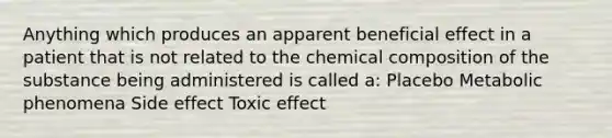 Anything which produces an apparent beneficial effect in a patient that is not related to the chemical composition of the substance being administered is called a: Placebo Metabolic phenomena Side effect Toxic effect