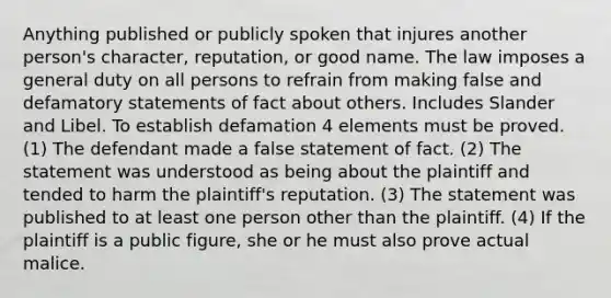 Anything published or publicly spoken that injures another person's character, reputation, or good name. The law imposes a general duty on all persons to refrain from making false and defamatory statements of fact about others. Includes Slander and Libel. To establish defamation 4 elements must be proved. (1) The defendant made a false statement of fact. (2) The statement was understood as being about the plaintiff and tended to harm the plaintiff's reputation. (3) The statement was published to at least one person other than the plaintiff. (4) If the plaintiff is a public figure, she or he must also prove actual malice.