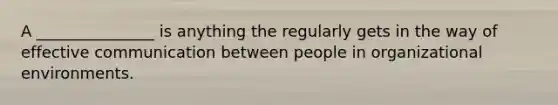 A _______________ is anything the regularly gets in the way of effective communication between people in organizational environments.