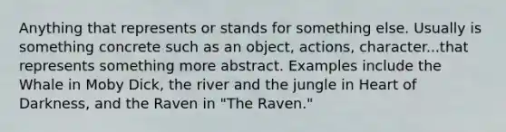 Anything that represents or stands for something else. Usually is something concrete such as an object, actions, character...that represents something more abstract. Examples include the Whale in Moby Dick, the river and the jungle in Heart of Darkness, and the Raven in "The Raven."