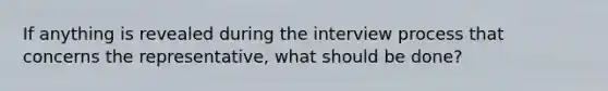If anything is revealed during the interview process that concerns the representative, what should be done?