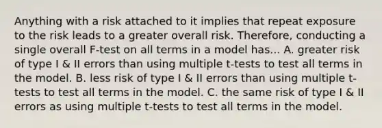 Anything with a risk attached to it implies that repeat exposure to the risk leads to a greater overall risk. Therefore, conducting a single overall F-test on all terms in a model has... A. greater risk of type I & II errors than using multiple t-tests to test all terms in the model. B. less risk of type I & II errors than using multiple t-tests to test all terms in the model. C. the same risk of type I & II errors as using multiple t-tests to test all terms in the model.