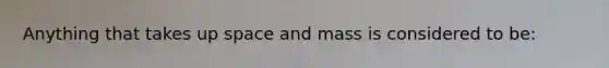 Anything that takes up space and mass is considered to be: