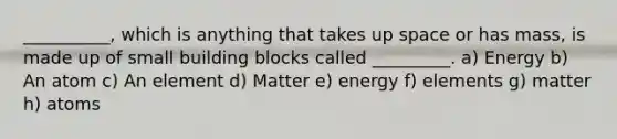 __________, which is anything that takes up space or has mass, is made up of small building blocks called _________. a) Energy b) An atom c) An element d) Matter e) energy f) elements g) matter h) atoms