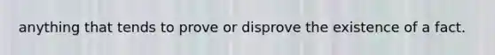 anything that tends to prove or disprove the existence of a fact.