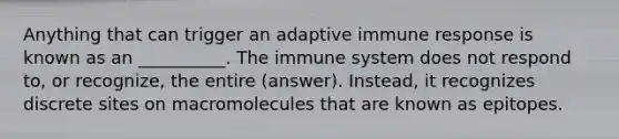 Anything that can trigger an adaptive immune response is known as an __________. The immune system does not respond to, or recognize, the entire (answer). Instead, it recognizes discrete sites on macromolecules that are known as epitopes.